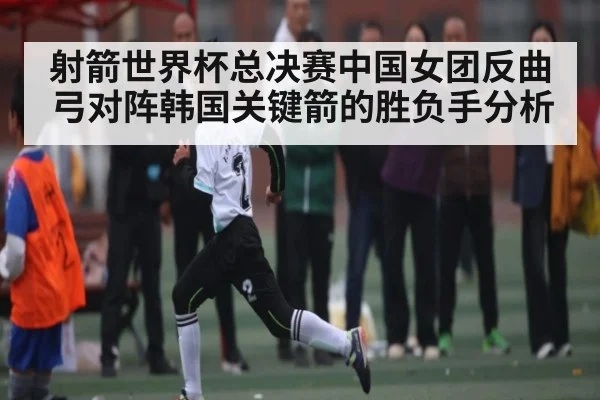 射箭世界杯总决赛中国女团反曲弓对阵韩国关键箭的胜负手分析