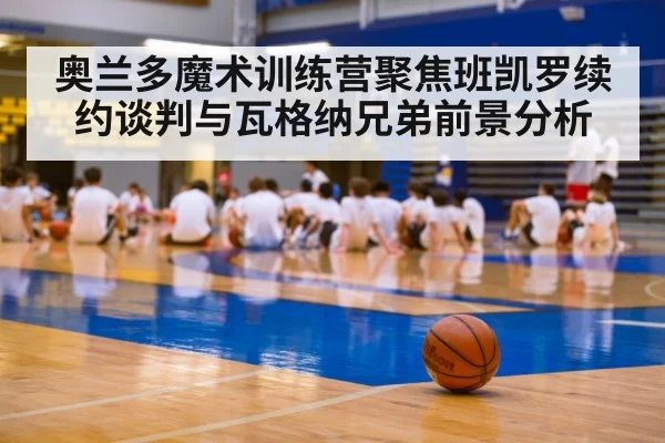 奥兰多魔术训练营聚焦班凯罗续约谈判与瓦格纳兄弟前景分析